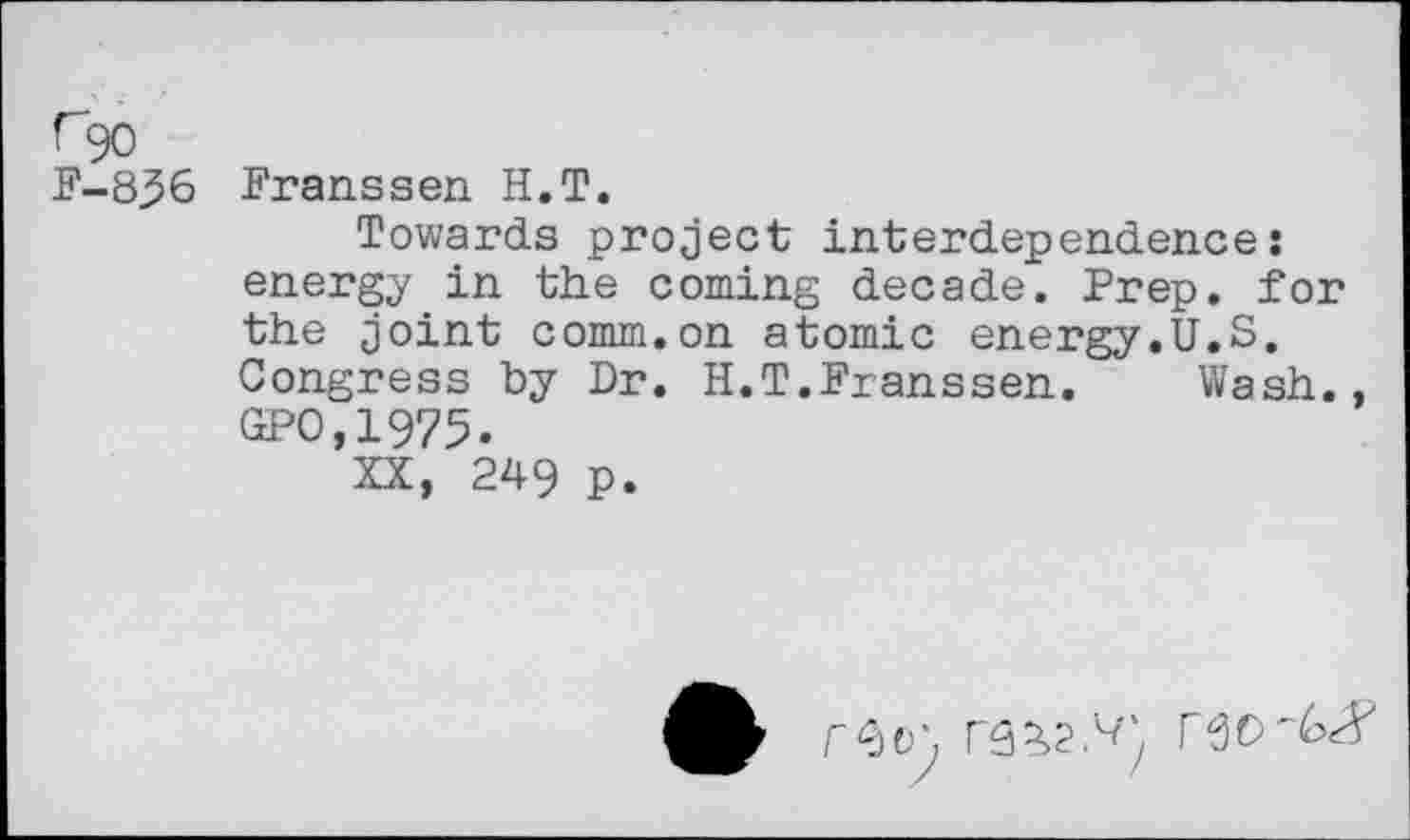 ﻿r90 F-836
Franssen H.T.
Towards project interdependence: energy in the coming decade. Prep, for the joint comm.on atomic energy.U.S. Congress by Dr. H.T.Franssen. Wash., GPO,1975.
XX, 249 p.

